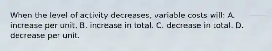 When the level of activity decreases, variable costs will: A. increase per unit. B. increase in total. C. decrease in total. D. decrease per unit.