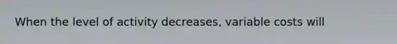 When the level of activity decreases, variable costs will