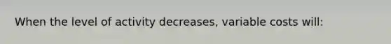 When the level of activity decreases, variable costs will: