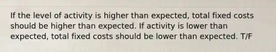 If the level of activity is higher than expected, total fixed costs should be higher than expected. If activity is lower than expected, total fixed costs should be lower than expected. T/F