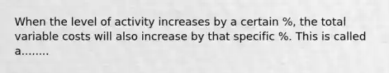 When the level of activity increases by a certain %, the total variable costs will also increase by that specific %. This is called a........