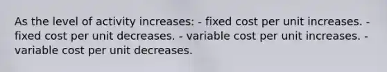 As the level of activity increases: - fixed cost per unit increases. - fixed cost per unit decreases. - variable cost per unit increases. - variable cost per unit decreases.