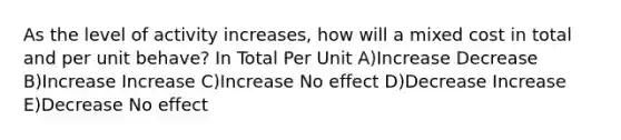 As the level of activity increases, how will a mixed cost in total and per unit behave? In Total Per Unit A)Increase Decrease B)Increase Increase C)Increase No effect D)Decrease Increase E)Decrease No effect