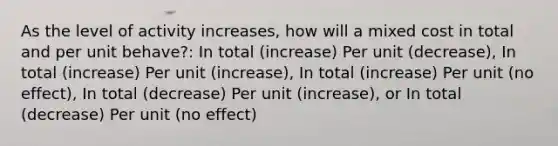 As the level of activity increases, how will a mixed cost in total and per unit behave?: In total (increase) Per unit (decrease), In total (increase) Per unit (increase), In total (increase) Per unit (no effect), In total (decrease) Per unit (increase), or In total (decrease) Per unit (no effect)