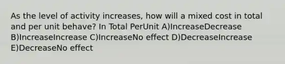 As the level of activity increases, how will a mixed cost in total and per unit behave? In Total PerUnit A)IncreaseDecrease B)IncreaseIncrease C)IncreaseNo effect D)DecreaseIncrease E)DecreaseNo effect