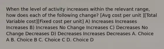 When the level of activity increases within the relevant range, how does each of the following change? [Avg cost per unit ][Total Variable cost][Fixed cost per unit] A) Increases Increases Increases B) Increases No Change Increases C) Decreases No Change Decreases D) Decreases Increases Decreases A. Choice A B. Choice B C. Choice C D. Choice D