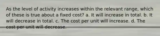 As the level of activity increases within the relevant range, which of these is true about a fixed cost? a. It will increase in total. b. It will decrease in total. c. The cost per unit will increase. d. The cost per unit will decrease.