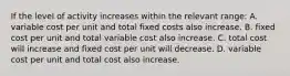 If the level of activity increases within the relevant range: A. variable cost per unit and total fixed costs also increase. B. fixed cost per unit and total variable cost also increase. C. total cost will increase and fixed cost per unit will decrease. D. variable cost per unit and total cost also increase.