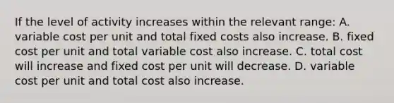 If the level of activity increases within the relevant range: A. variable cost per unit and total fixed costs also increase. B. fixed cost per unit and total variable cost also increase. C. total cost will increase and fixed cost per unit will decrease. D. variable cost per unit and total cost also increase.