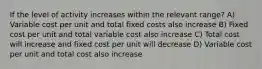 If the level of activity increases within the relevant range? A) Variable cost per unit and total fixed costs also increase B) Fixed cost per unit and total variable cost also increase C) Total cost will increase and fixed cost per unit will decrease D) Variable cost per unit and total cost also increase