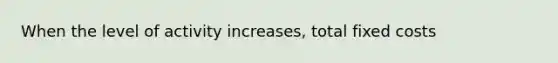 When the level of activity increases, total fixed costs