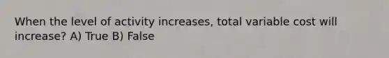 When the level of activity increases, total variable cost will increase? A) True B) False