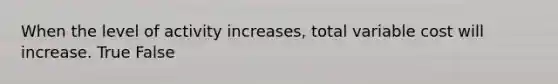 When the level of activity increases, total variable cost will increase. True False