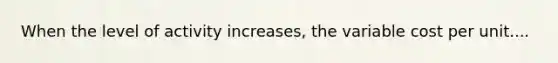 When the level of activity increases, the variable cost per unit....