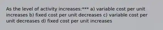 As the level of activity increases:*** a) variable cost per unit increases b) fixed cost per unit decreases c) variable cost per unit decreases d) fixed cost per unit increases