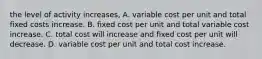 the level of activity increases, A. variable cost per unit and total fixed costs increase. B. fixed cost per unit and total variable cost increase. C. total cost will increase and fixed cost per unit will decrease. D. variable cost per unit and total cost increase.