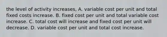 the level of activity increases, A. variable cost per unit and total fixed costs increase. B. fixed cost per unit and total variable cost increase. C. total cost will increase and fixed cost per unit will decrease. D. variable cost per unit and total cost increase.