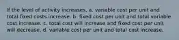 If the level of activity increases, a. variable cost per unit and total fixed costs increase. b. fixed cost per unit and total variable cost increase. c. total cost will increase and fixed cost per unit will decrease. d. variable cost per unit and total cost increase.