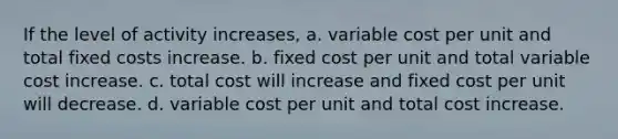 If the level of activity increases, a. variable cost per unit and total fixed costs increase. b. fixed cost per unit and total variable cost increase. c. total cost will increase and fixed cost per unit will decrease. d. variable cost per unit and total cost increase.