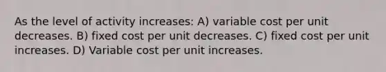 As the level of activity increases: A) variable cost per unit decreases. B) fixed cost per unit decreases. C) fixed cost per unit increases. D) Variable cost per unit increases.