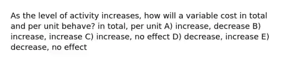 As the level of activity increases, how will a variable cost in total and per unit behave? in total, per unit A) increase, decrease B) increase, increase C) increase, no effect D) decrease, increase E) decrease, no effect