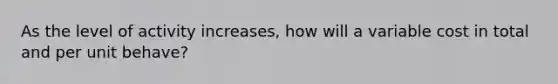 As the level of activity increases, how will a variable cost in total and per unit behave?