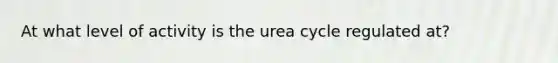 At what level of activity is the urea cycle regulated at?