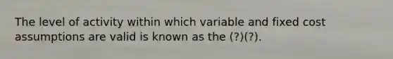 The level of activity within which variable and fixed cost assumptions are valid is known as the (?)(?).