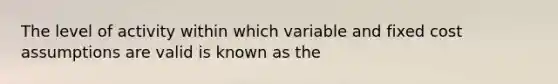 The level of activity within which variable and fixed cost assumptions are valid is known as the