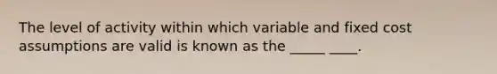 The level of activity within which variable and fixed cost assumptions are valid is known as the _____ ____.