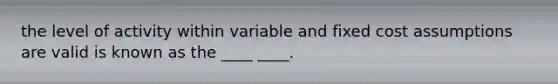 the level of activity within variable and fixed cost assumptions are valid is known as the ____ ____.