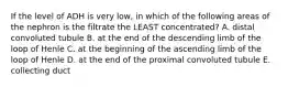 If the level of ADH is very low, in which of the following areas of the nephron is the filtrate the LEAST concentrated? A. distal convoluted tubule B. at the end of the descending limb of the loop of Henle C. at the beginning of the ascending limb of the loop of Henle D. at the end of the proximal convoluted tubule E. collecting duct