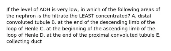 If the level of ADH is very low, in which of the following areas of the nephron is the filtrate the LEAST concentrated? A. distal convoluted tubule B. at the end of the descending limb of the loop of Henle C. at the beginning of the ascending limb of the loop of Henle D. at the end of the proximal convoluted tubule E. collecting duct