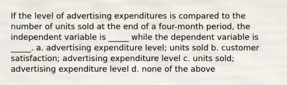 If the level of advertising expenditures is compared to the number of units sold at the end of a four-month period, the independent variable is _____ while the dependent variable is _____. a. advertising expenditure level; units sold b. customer satisfaction; advertising expenditure level c. units sold; advertising expenditure level d. none of the above