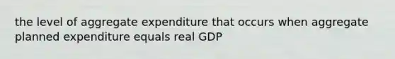 the level of aggregate expenditure that occurs when aggregate planned expenditure equals real GDP