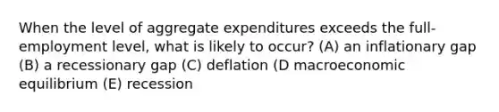 When the level of aggregate expenditures exceeds the full-employment level, what is likely to occur? (A) an inflationary gap (B) a recessionary gap (C) deflation (D macroeconomic equilibrium (E) recession