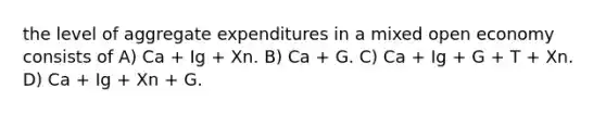 the level of aggregate expenditures in a mixed open economy consists of A) Ca + Ig + Xn. B) Ca + G. C) Ca + Ig + G + T + Xn. D) Ca + Ig + Xn + G.