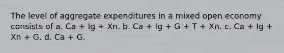 The level of aggregate expenditures in a mixed open economy consists of a. Ca + Ig + Xn. b. Ca + Ig + G + T + Xn. c. Ca + Ig + Xn + G. d. Ca + G.