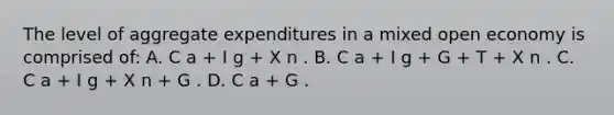 The level of aggregate expenditures in a mixed open economy is comprised of: A. C a + I g + X n . B. C a + I g + G + T + X n . C. C a + I g + X n + G . D. C a + G .