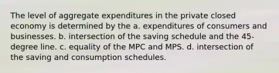 The level of aggregate expenditures in the private closed economy is determined by the a. expenditures of consumers and businesses. b. intersection of the saving schedule and the 45-degree line. c. equality of the MPC and MPS. d. intersection of the saving and consumption schedules.