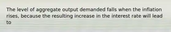 The level of aggregate output demanded falls when the inflation rises, because the resulting increase in the interest rate will lead to