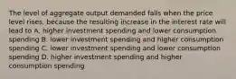 The level of aggregate output demanded falls when the price level rises, because the resulting increase in the interest rate will lead to A. higher investment spending and lower consumption spending B. lower investment spending and higher consumption spending C. lower investment spending and lower consumption spending D. higher investment spending and higher consumption spending