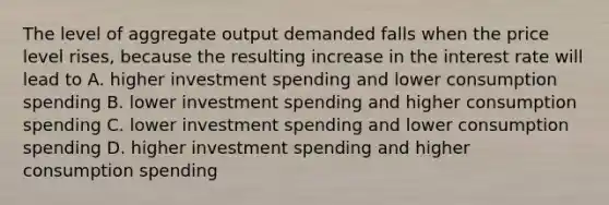 The level of aggregate output demanded falls when the price level rises, because the resulting increase in the interest rate will lead to A. higher investment spending and lower consumption spending B. lower investment spending and higher consumption spending C. lower investment spending and lower consumption spending D. higher investment spending and higher consumption spending