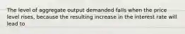 The level of aggregate output demanded falls when the price level​ rises, because the resulting increase in the interest rate will lead to