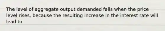 The level of aggregate output demanded falls when the price level​ rises, because the resulting increase in the interest rate will lead to