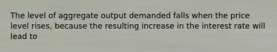 The level of aggregate output demanded falls when the price level rises, because the resulting increase in the interest rate will lead to