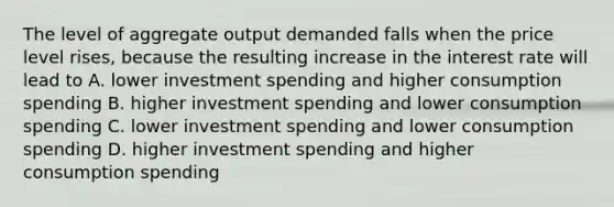 The level of aggregate output demanded falls when the price level rises, because the resulting increase in the interest rate will lead to A. lower investment spending and higher consumption spending B. higher investment spending and lower consumption spending C. lower investment spending and lower consumption spending D. higher investment spending and higher consumption spending