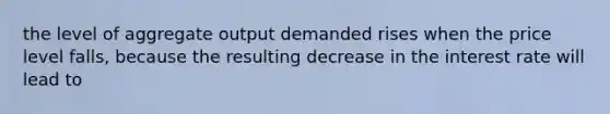 the level of aggregate output demanded rises when the price level falls, because the resulting decrease in the interest rate will lead to