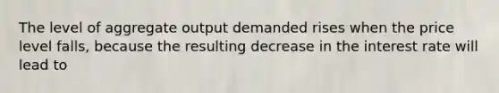 The level of aggregate output demanded rises when the price level falls, because the resulting decrease in the interest rate will lead to