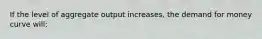 If the level of aggregate output increases, the demand for money curve will: